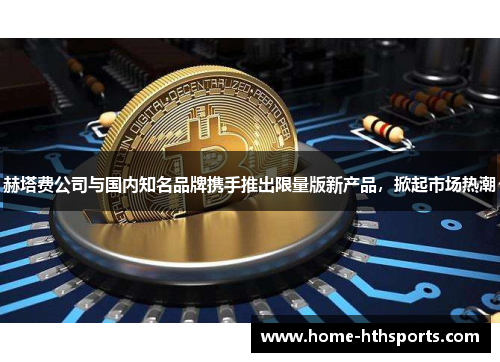 赫塔费公司与国内知名品牌携手推出限量版新产品，掀起市场热潮