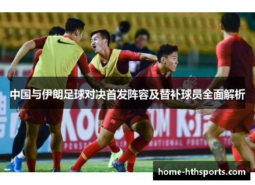 中国与伊朗足球对决首发阵容及替补球员全面解析